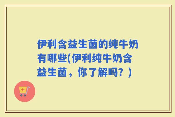 伊利含益生菌的纯牛奶有哪些(伊利纯牛奶含益生菌，你了解吗？)