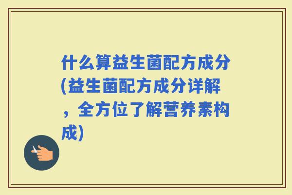 什么算益生菌配方成分(益生菌配方成分详解，全方位了解营养素构成)
