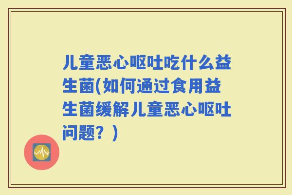 儿童恶心吃什么益生菌(如何通过食用益生菌缓解儿童恶心问题？)