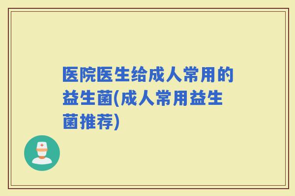 医院医生给成人常用的益生菌(成人常用益生菌推荐)