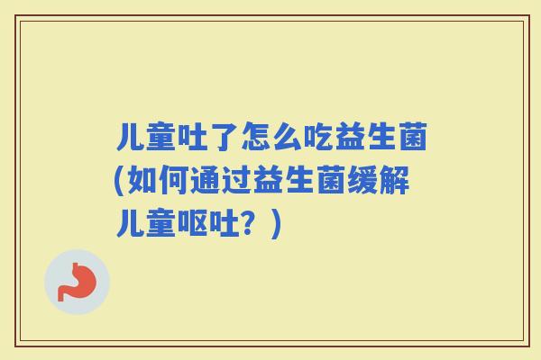 儿童吐了怎么吃益生菌(如何通过益生菌缓解儿童？)