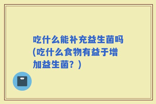 吃什么能补充益生菌吗(吃什么食物有益于增加益生菌？)