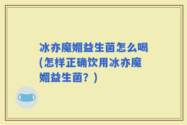 冰亦魔媚益生菌怎么喝(怎样正确饮用冰亦魔媚益生菌？)