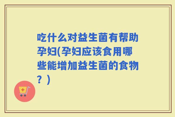 吃什么对益生菌有帮助孕妇(孕妇应该食用哪些能增加益生菌的食物？)
