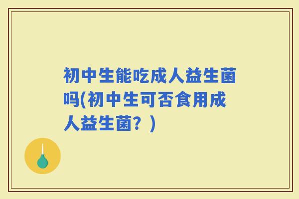 初中生能吃成人益生菌吗(初中生可否食用成人益生菌？)