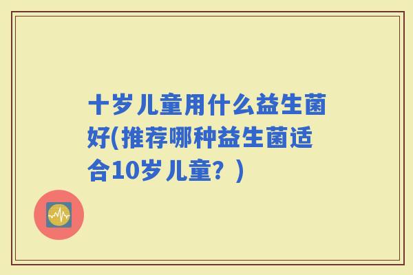 十岁儿童用什么益生菌好(推荐哪种益生菌适合10岁儿童？)