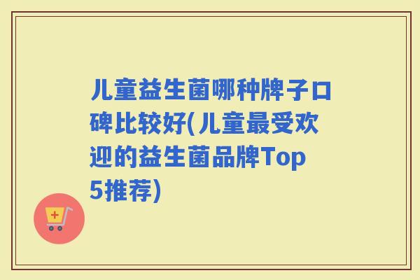 儿童益生菌哪种牌子口碑比较好(儿童受欢迎的益生菌品牌Top5推荐)