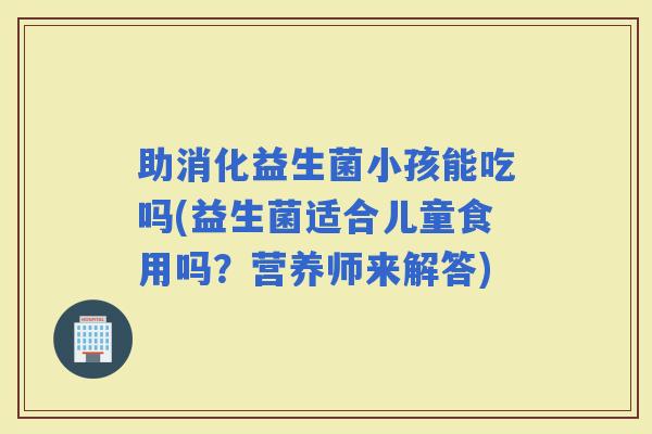 助消化益生菌小孩能吃吗(益生菌适合儿童食用吗？营养师来解答)