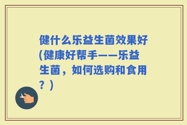 健什么乐益生菌效果好(健康好帮手——乐益生菌，如何选购和食用？)