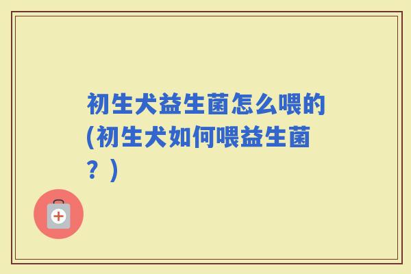 初生犬益生菌怎么喂的(初生犬如何喂益生菌？)