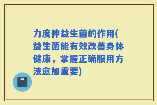 力度伸益生菌的作用(益生菌能有效改善身体健康，掌握正确服用方法愈加重要)
