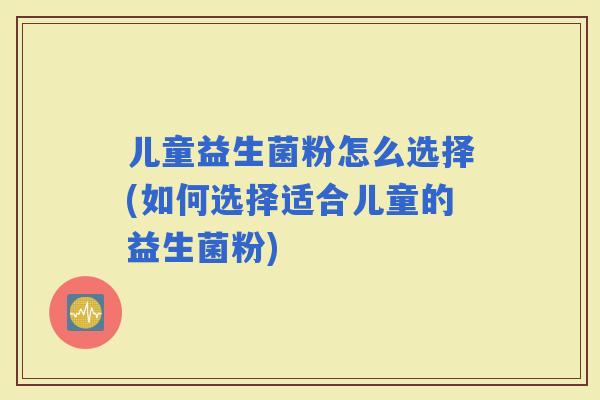 儿童益生菌粉怎么选择(如何选择适合儿童的益生菌粉)