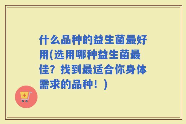 什么品种的益生菌好用(选用哪种益生菌佳？找到适合你身体需求的品种！)