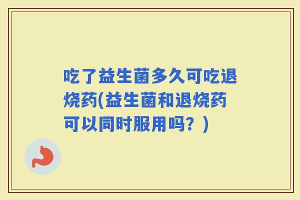 吃了益生菌多久可吃退烧药(益生菌和退烧药可以同时服用吗？)