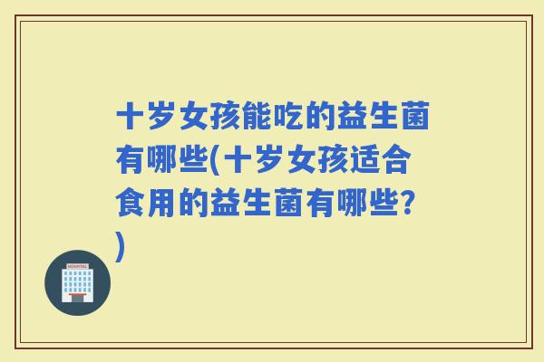 十岁女孩能吃的益生菌有哪些(十岁女孩适合食用的益生菌有哪些？)