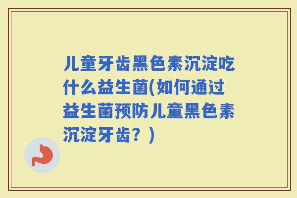 儿童牙齿黑色素沉淀吃什么益生菌(如何通过益生菌儿童黑色素沉淀牙齿？)