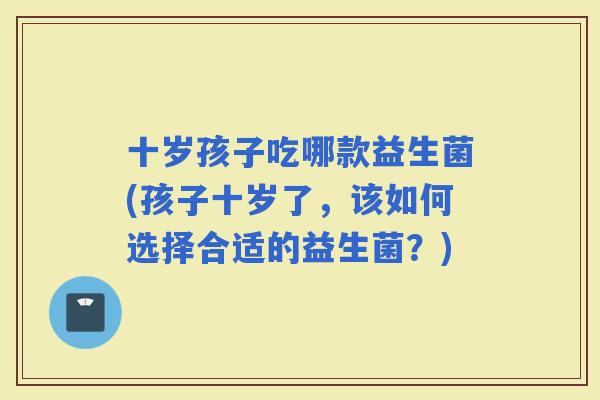 十岁孩子吃哪款益生菌(孩子十岁了，该如何选择合适的益生菌？)