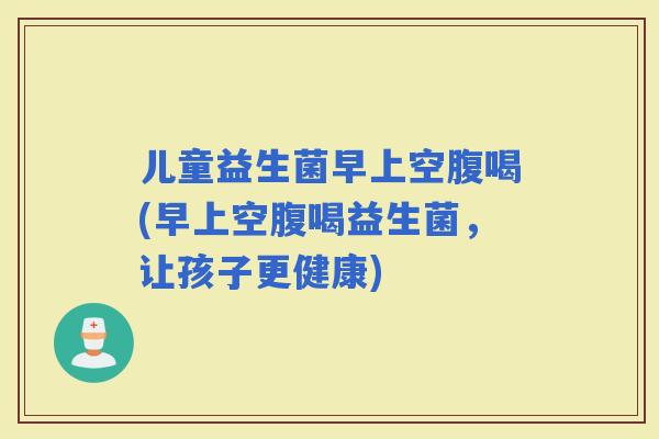 儿童益生菌早上空腹喝(早上空腹喝益生菌，让孩子更健康)