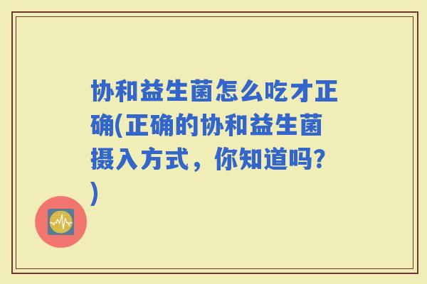 协和益生菌怎么吃才正确(正确的协和益生菌摄入方式，你知道吗？)