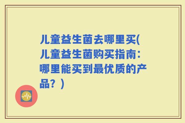 儿童益生菌去哪里买(儿童益生菌购买指南：哪里能买到优质的产品？)