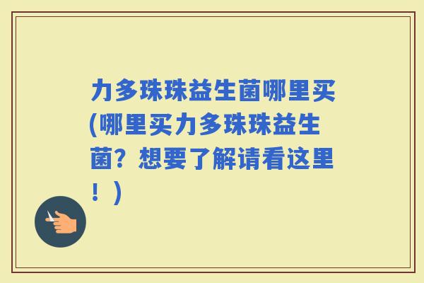 力多珠珠益生菌哪里买(哪里买力多珠珠益生菌？想要了解请看这里！)