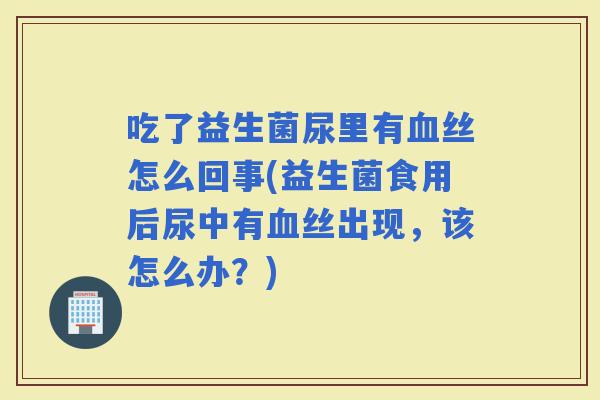 吃了益生菌尿里有丝怎么回事(益生菌食用后尿中有丝出现，该怎么办？)