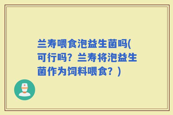 兰寿喂食泡益生菌吗(可行吗？兰寿将泡益生菌作为饲料喂食？)