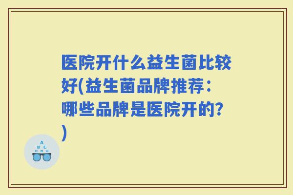 医院开什么益生菌比较好(益生菌品牌推荐：哪些品牌是医院开的？)
