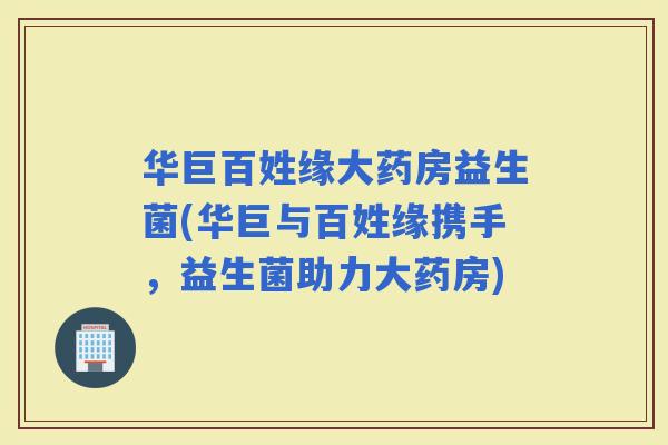 华巨百姓缘大药房益生菌(华巨与百姓缘携手，益生菌助力大药房)