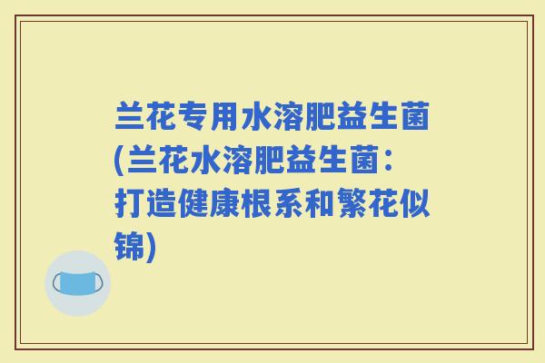 兰花专用水溶肥益生菌(兰花水溶肥益生菌：打造健康根系和繁花似锦)