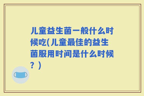 儿童益生菌一般什么时候吃(儿童佳的益生菌服用时间是什么时候？)