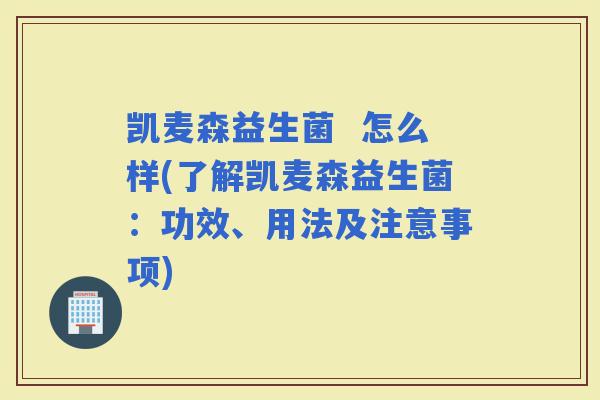 凯麦森益生菌  怎么样(了解凯麦森益生菌：功效、用法及注意事项)