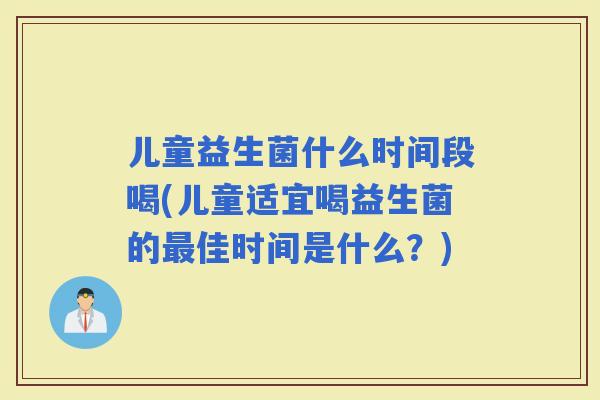 儿童益生菌什么时间段喝(儿童适宜喝益生菌的佳时间是什么？)