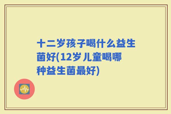 十二岁孩子喝什么益生菌好(12岁儿童喝哪种益生菌好)
