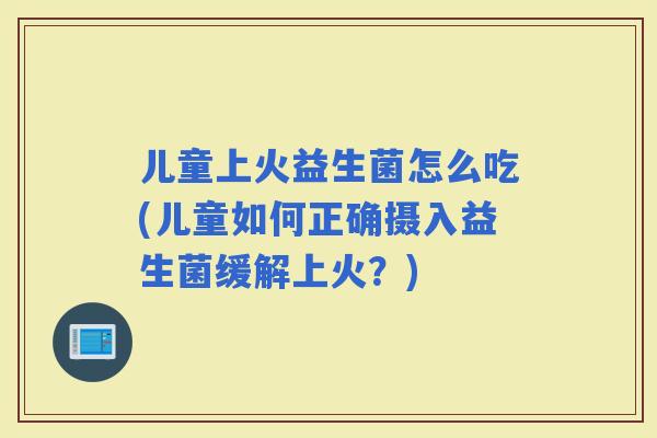 儿童上火益生菌怎么吃(儿童如何正确摄入益生菌缓解上火？)