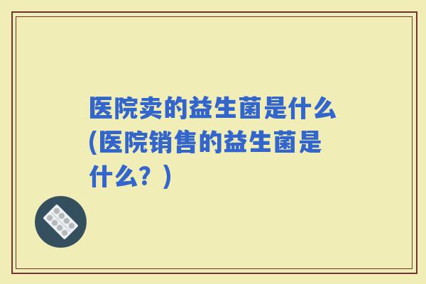 医院卖的益生菌是什么(医院销售的益生菌是什么？)