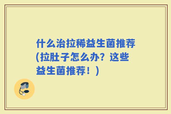 什么拉稀益生菌推荐(拉肚子怎么办？这些益生菌推荐！)