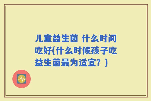 儿童益生菌 什么时间吃好(什么时候孩子吃益生菌为适宜？)