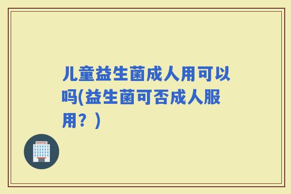 儿童益生菌成人用可以吗(益生菌可否成人服用？)