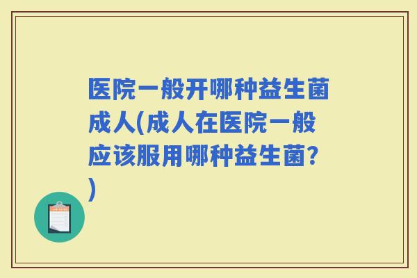 医院一般开哪种益生菌成人(成人在医院一般应该服用哪种益生菌？)