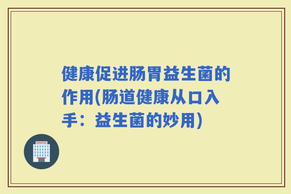 健康促进肠胃益生菌的作用(肠道健康从口入手：益生菌的妙用)