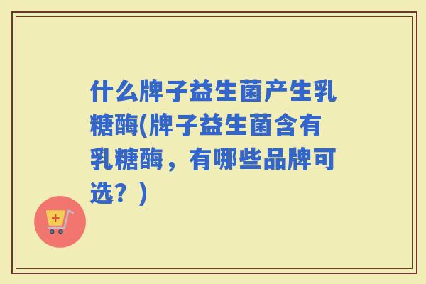 什么牌子益生菌产生乳糖酶(牌子益生菌含有乳糖酶，有哪些品牌可选？)