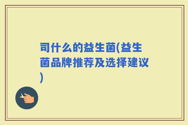 司什么的益生菌(益生菌品牌推荐及选择建议)