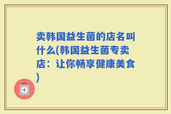 卖韩国益生菌的店名叫什么(韩国益生菌专卖店：让你畅享健康美食)