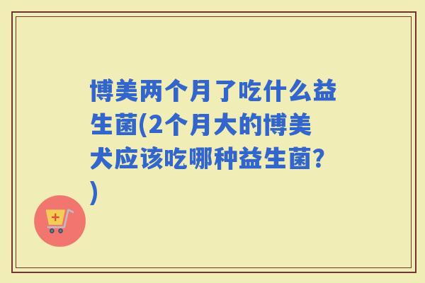博美两个月了吃什么益生菌(2个月大的博美犬应该吃哪种益生菌？)