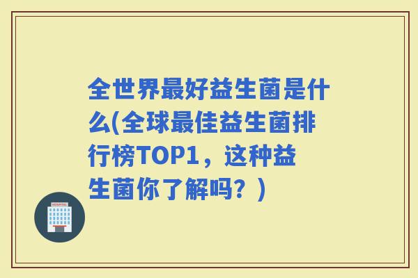 全世界好益生菌是什么(全球佳益生菌排行榜TOP1，这种益生菌你了解吗？)