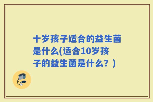 十岁孩子适合的益生菌是什么(适合10岁孩子的益生菌是什么？)