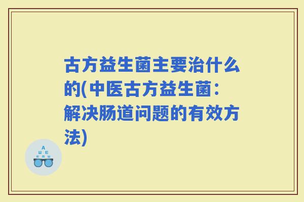 古方益生菌主要什么的(中医古方益生菌：解决肠道问题的有效方法)