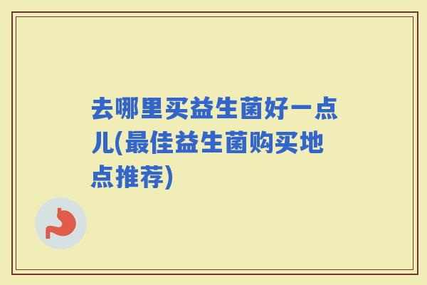 去哪里买益生菌好一点儿(佳益生菌购买地点推荐)
