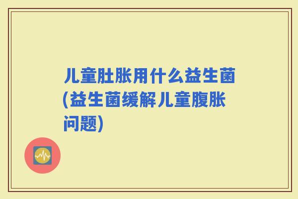 儿童肚胀用什么益生菌(益生菌缓解儿童问题)